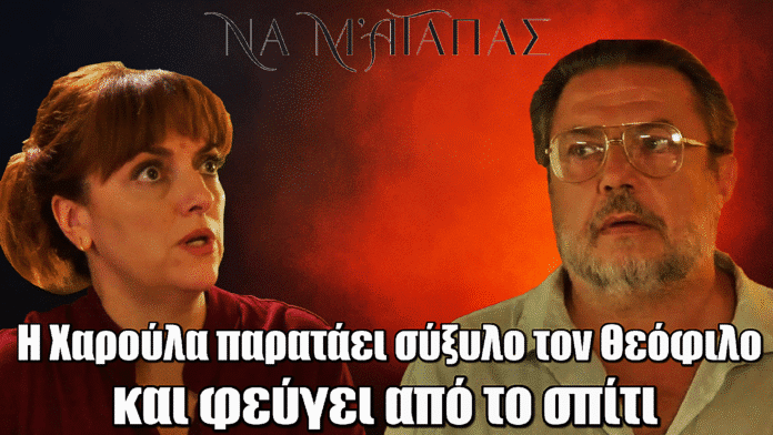 Να μ’ αγαπάς: Η Χαρούλα παρατάει σύξυλο τον Θεόφιλο και φεύγει από το σπίτι